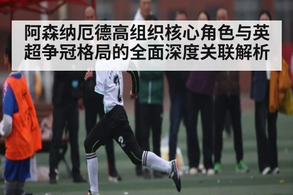 阿森纳厄德高组织核心角色与英超争冠格局的全面深度关联解析